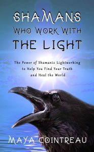 Title: Shamans Who Work with The Light: The Power of Shamanic Lightworking to Help You Find Your Truth and Heal the World, Author: Maya Cointreau