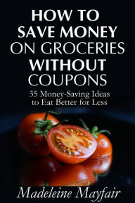 Title: How to Save Money on Groceries Without Coupons: 35 Money-Saving Ideas to Eat Better for Less, Author: Madeleine Mayfair