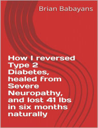 Title: How I reversed Type 2 Diabetes, healed from severe neuropathy and lost 41 lbs in six months naturally, Author: Brian Babayans