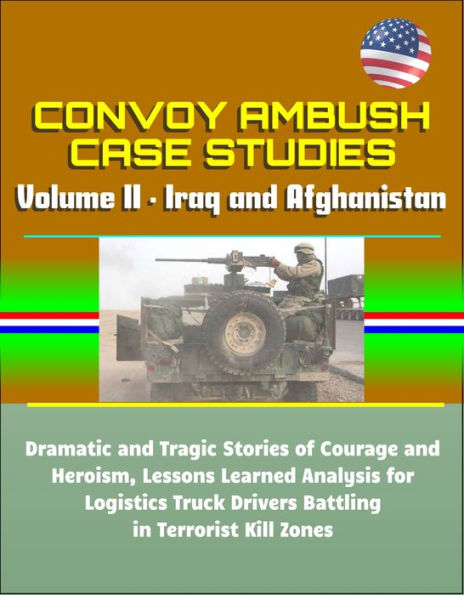 Convoy Ambush Case Studies: Volume II - Iraq and Afghanistan: Dramatic and Tragic Stories of Courage and Heroism, Lessons Learned Analysis for Logistics Truck Drivers Battling in Terrorist Kill Zones