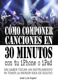 Title: Cómo componer canciones en 30 minutos con tu iPhone o iPad (Con GarageBand, sin saber tocar un instrumento ni tener la mínima idea de solfeo), Author: Jose Luis Argent