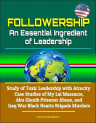 Title: Followership: An Essential Ingredient of Leadership - Study of Toxic Leadership with Atrocity Case Studies of My Lai Massacre, Abu Ghraib Prisoner Abuse, and Iraq War Black Hearts Brigade Murders, Author: Progressive Management