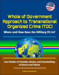 Title: Whole of Government Approach to Transnational Organized Crime (TOC): Where and How Does the Military Fit In? Case Studies of Colombia, Mexico, and Peacebuilding in Kosovo and Liberia, Author: Progressive Management