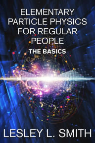 Title: Elementary Particle Physics for Regular People: The Basics, Author: Lesley L. Smith