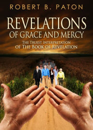 Title: Revelations of Grace and Mercy: The Truest Interpretation of the Book of Revelation, Author: Robert B. Paton