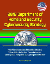 Title: 2018 Department of Homeland Security Cybersecurity Strategy: Five Pillar Framework of Risk Identification, Vulnerability Reduction, Threat Reduction, Consequence Mitigation, and Cyberspace Outcomes, Author: Progressive Management