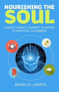 Title: Nourishing the Soul: A Meat Lover's Journey to Eating in Spiritual Alignment., Author: Bradley Jarryd