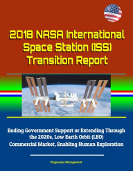 Title: 2018 NASA International Space Station (ISS) Transition Report - Ending Government Support or Extending Through the 2020s, Low Earth Orbit (LEO) Commercial Market, Enabling Human Exploration, Author: Progressive Management