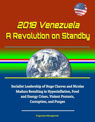 Title: 2018 Venezuela: A Revolution on Standby - Socialist Leadership of Hugo Chavez and Nicolas Maduro Resulting in Hyperinflation, Food and Energy Crises, Violent Protests, Corruption, and Purges, Author: Progressive Management