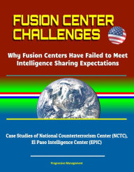 Title: Fusion Center Challenges: Why Fusion Centers Have Failed to Meet Intelligence Sharing Expectations - Case Studies of National Counterterrorism Center (NCTC), El Paso Intelligence Center (EPIC), Author: Progressive Management