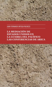 Title: La mediación de Estados Unidos en la guerra del Pacífico: Las Conferencias de Arica, Author: Juan Fernando Ortega Pacheco