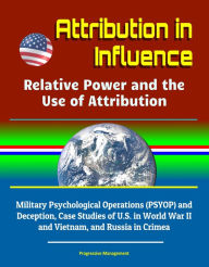 Title: Attribution in Influence: Relative Power and the Use of Attribution - Military Psychological Operations (PSYOP) and Deception, Case Studies of U.S. in World War II and Vietnam, and Russia in Crimea, Author: Progressive Management