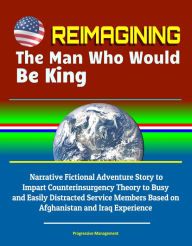 Title: Reimagining The Man Who Would Be King: Narrative Fictional Adventure Story to Impart Counterinsurgency Theory to Busy and Easily Distracted Service Members Based on Afghanistan and Iraq Experience, Author: Progressive Management
