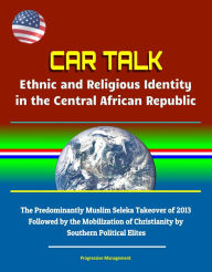 Title: CAR Talk: Ethnic and Religious Identity in the Central African Republic - The Predominantly Muslim Seleka Takeover of 2013, Followed by the Mobilization of Christianity by Southern Political Elites, Author: Progressive Management