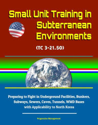 Title: Small Unit Training in Subterranean Environments (TC 3-21.50) - Preparing to Fight in Underground Facilities, Bunkers, Subways, Sewers, Caves, Tunnels, WMD Bases with Applicability to North Korea, Author: Progressive Management