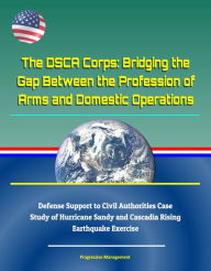 Title: The DSCA Corps: Bridging the Gap Between the Profession of Arms and Domestic Operations - Defense Support to Civil Authorities Case Study of Hurricane Sandy and Cascadia Rising Earthquake Exercise, Author: Progressive Management