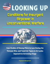 Title: Looking Up: Conditions for Insurgent Airpower in Unconventional Warfare - Case Studies of Hmong Pilots in Laos During the Vietnam War, and Tamil Air Tigers in Sri Lanka, Imperatives Governing Usage, Author: Progressive Management