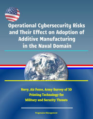 Title: Operational Cybersecurity Risks and Their Effect on Adoption of Additive Manufacturing in the Naval Domain: Navy, Air Force, Army Survey of 3D Printing Technology for Military and Security Threats, Author: Progressive Management