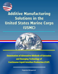 Title: Additive Manufacturing Solutions in the United States Marine Corps (USMC) - Examination of Alternative Methods of Extrusion and Emerging Technology of Continuous Liquid Interface Production (CLIP), Author: Progressive Management