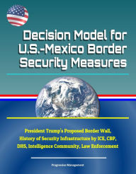 Title: Decision Model for U.S.-Mexico Border Security Measures: President Trump's Proposed Border Wall, History of Security Infrastructure by ICE, CBP, DHS, Intelligence Community, Law Enforcement, Author: Progressive Management