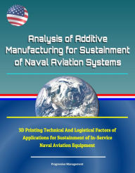 Title: Analysis of Additive Manufacturing for Sustainment of Naval Aviation Systems: 3D Printing Technical And Logistical Factors of Applications for Sustainment of In-Service Naval Aviation Equipment, Author: Progressive Management