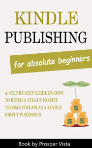 Title: Kindle Publishing For Absolute Beginners: A Step by Step Guide on How to Build a Steady Passive Income Stream as a Kindle Direct Publisher, Author: Prosper Vista