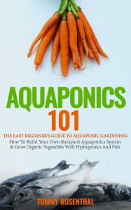 Title: Aquaponics 101: The Easy Beginner's Guide to Aquaponic Gardening: How To Build Your Own Backyard Aquaponics System and Grow Organic Vegetables With Hydroponics And Fish (Gardening Books, #1), Author: Tommy Rosenthal