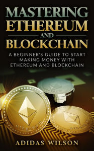 Title: Mastering Ethereum And Blockchain - A Beginner's Guide To Start Making Money With Ethereum And Blockchain, Author: Adidas Wilson