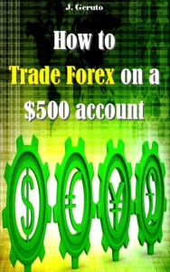 Title: How to Trade Forex on a $500 account, Author: J. Geruto