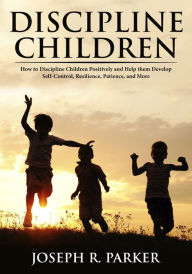 Title: Discipline Children: How to Discipline Children Positively and Help Them Develop Self-Control, Resilience and More (A+ Parenting), Author: Joseph R. Parker