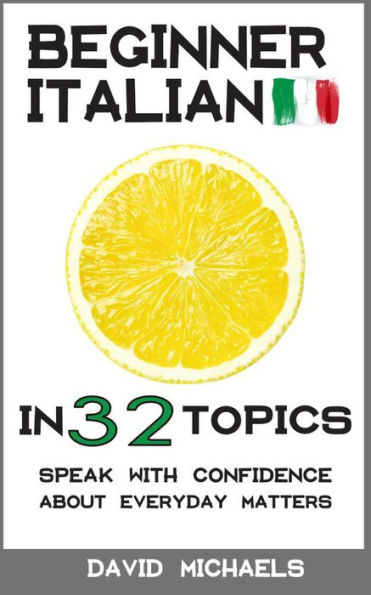 Beginner Italian in 32 Topics. Speak with Confidence About Everyday Matters.