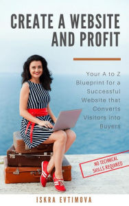 Title: Create a Website and Profit Your A to Z Blueprint for a Successful Website that Converts Visitors into Buyers, Author: Iskra Evtimova