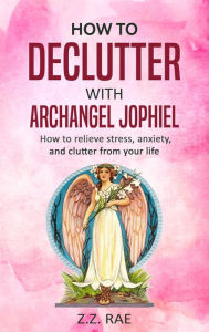 Title: How to Declutter with Archangel Jophiel: How to relieve stress, anxiety, and clutter from your life, Author: Z.Z. Rae