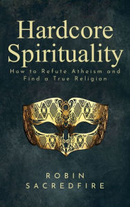 Title: Hardcore Spirituality: How to Refute Atheism and Find a True Religion, Author: Robin Sacredfire