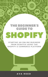 Title: The Beginner's Guide to Shopify: Starting an Online Business from Scratch Using the Shopify E-Commerce Platform, Author: Ava Reed