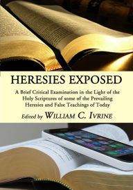 Title: Heresies Exposed: A Brief Critical Examination in the Light of the Holy Scriptures of some of the Prevailing Heresies and False Teachings of Today, Author: William C. Irvine