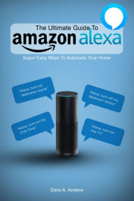 Title: The Ultimate Guide To Amazon Alexa: Super Easy Ways To Automate Your Home, Author: Dave Andrew