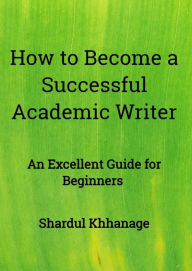 Title: How to Become A Successful Academic Writer: An Excellent Guide for Beginners, Author: Shardul Khhanage