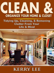 Title: Clean & Organize Your Home & Closet: Tidying Up, Cleaning, & Removing Clutter From Your Life & Mind, Author: Kerry Lee