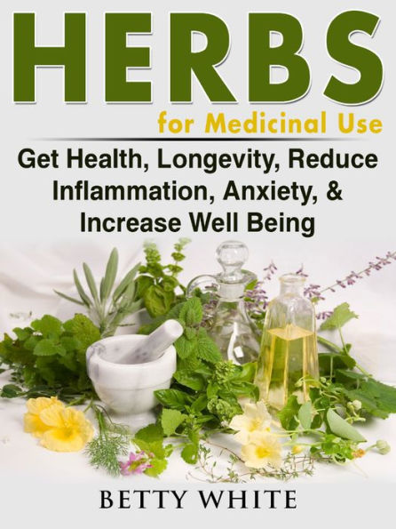 Herbs for Medicinal Use: Get Health, Longevity, Reduce Inflammation, Anxiety, & Increase Well Being