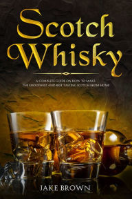 Title: Scotch Whisky: A Complete Guide On How To Make The Smoothest And Best Tasting Scotch From Home, Author: Jake Brown