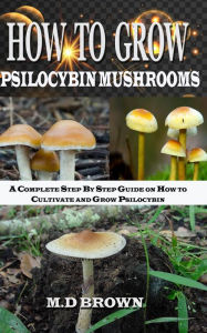 Title: How to Grow Psilocybin Mushrooms: A Complete Step by Step Guide on How to Cultivate and Grow Psilocybin Mushrooms, Author: M.D Brown