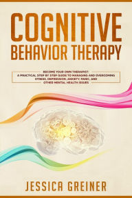 Title: Cognitive Behavior Therapy: Become Your Own Therapist: A Practical Step by Step Guide to Managing and Overcoming Stress, Depression, Anxiety, Panic, and Other Mental Health Issues, Author: Jessica Greiner