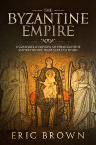 Title: The Byzantine Empire: A Complete Overview Of The Byzantine Empire History from Start to Finish, Author: Eric Brown