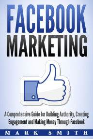 Title: Facebook Marketing: A Comprehensive Guide for Building Authority, Creating Engagement and Making Money Through Facebook, Author: Mark Smith