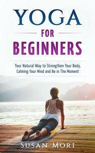 Title: Yoga: for Beginners: Your Natural Way to Strengthen Your Body, Calming Your Mind and Be in The Moment, Author: Susan Mori
