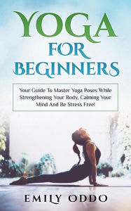 Title: Yoga: For Beginners: Your Guide To Master Yoga Poses While Strengthening Your Body, Calming Your Mind And Be Stress Free!, Author: Emily Oddo