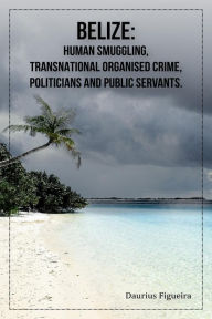 Title: Belize: Human Smuggling, Transnational Organised Crime, Politicians And Public Servants, Author: Daurius Figueira