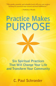 Title: Practice Makes PURPOSE: Six Spiritual Practices That Will Change Your Life and Transform Your Community, Author: C. Paul Schroeder