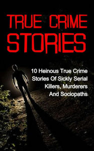 Title: True Crime Stories: 10 Heinous True Crime Stories of Sickly Serial Killers, Murderers and Sociopaths, Author: Travis S. Kennedy